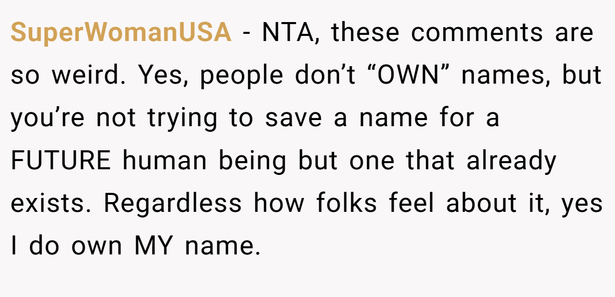 SuperWomanUSA - NTA, these comments are so weird. Yes, people don’t “OWN” names, but you’re not trying to save a name for a FUTURE human being but one that already exists. Regardless how folks feel about it, yes I do own MY name.