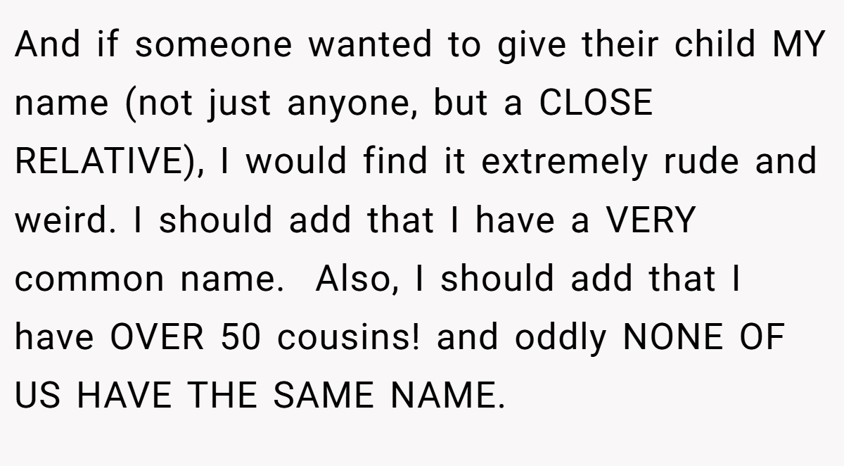And if someone wanted to give their child MY name (not just anyone, but a CLOSE RELATIVE), I would find it extremely rude and weird. I should add that I have a VERY common name.  Also, I should add that I have OVER 50 cousins! and oddly NONE OF US HAVE THE SAME NAME.