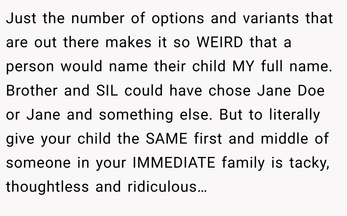 Just the number of options and variants that are out there makes it so WEIRD that a person would name their child MY full name. Brother and SIL could have chose Jane Doe or Jane and something else. But to literally give your child the SAME first and middle of someone in your IMMEDIATE family is tacky, thoughtless and ridiculous…