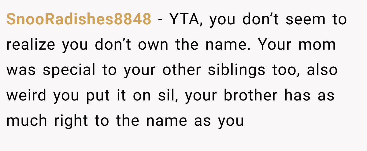 SnooRadishes8848 - YTA, you don’t seem to realize you don’t own the name. Your mom was special to your other siblings too, also weird you put it on sil, your brother has as much right to the name as you