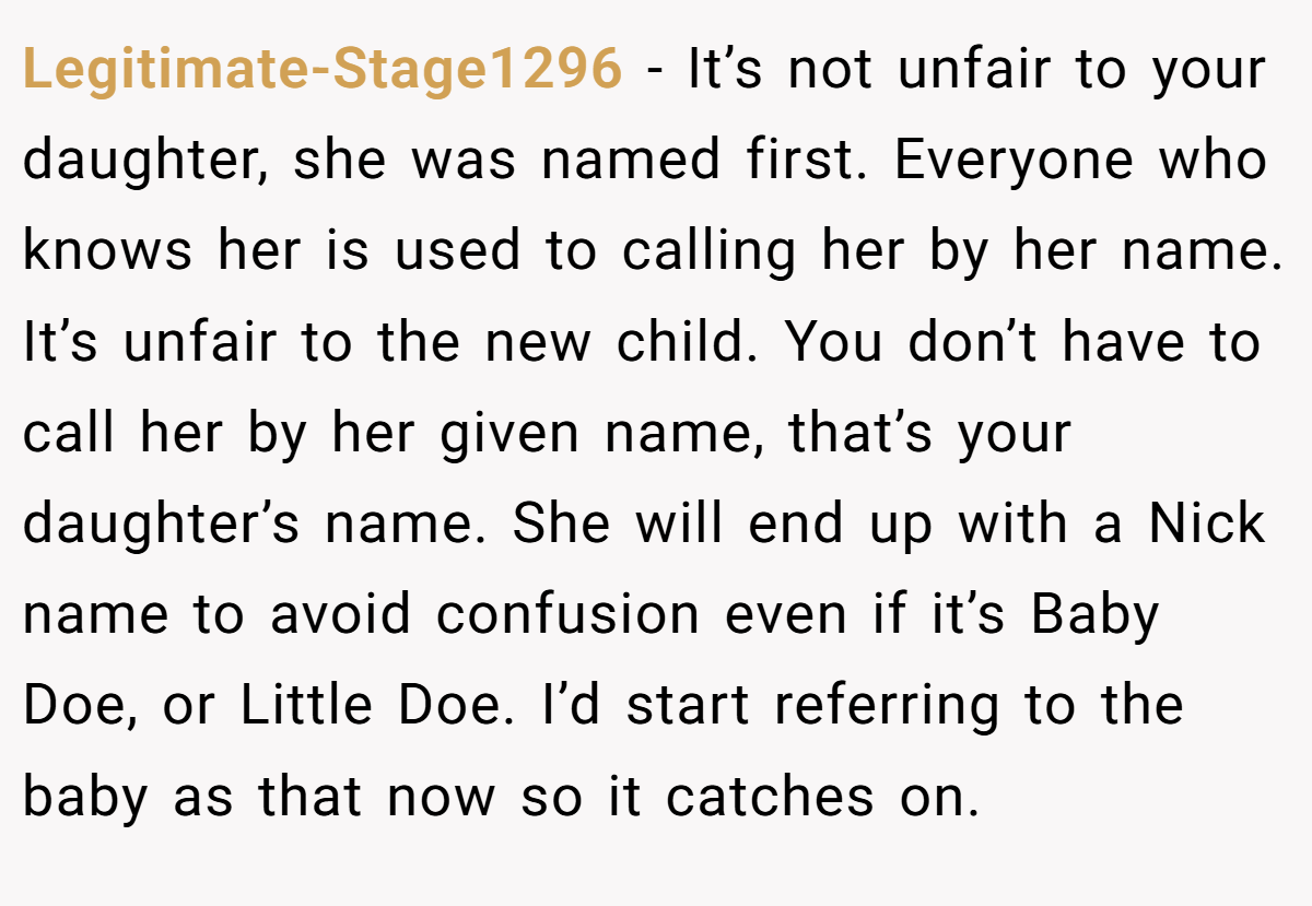 Legitimate-Stage1296 - It’s not unfair to your daughter, she was named first. Everyone who knows her is used to calling her by her name. It’s unfair to the new child. You don’t have to call her by her given name, that’s your daughter’s name. She will end up with a Nick name to avoid confusion even if it’s Baby Doe, or Little Doe. I’d start referring to the baby as that now so it catches on.