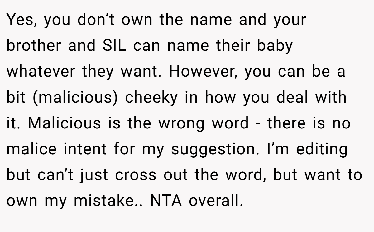 Yes, you don’t own the name and your brother and SIL can name their baby whatever they want. However, you can be a bit (malicious) cheeky in how you deal with it. Malicious is the wrong word - there is no malice intent for my suggestion. I’m editing but can’t just cross out the word, but want to own my mistake.. NTA overall.