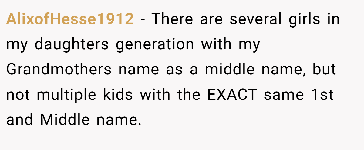 AlixofHesse1912 - There are several girls in my daughters generation with my Grandmothers name as a middle name, but not multiple kids with the EXACT same 1st and Middle name.