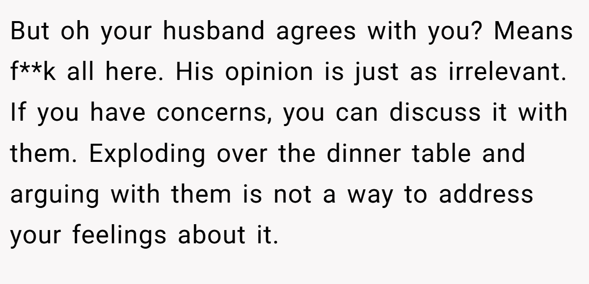 But oh your husband agrees with you? Means f**k all here. His opinion is just as irrelevant. If you have concerns, you can discuss it with them. Exploding over the dinner table and arguing with them is not a way to address your feelings about it.