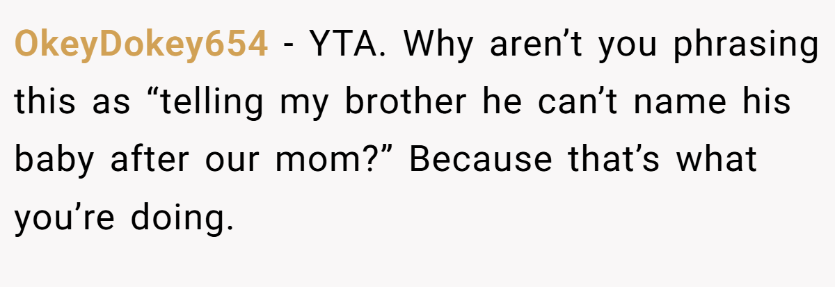 OkeyDokey654 - YTA. Why aren’t you phrasing this as “telling my brother he can’t name his baby after our mom?” Because that’s what you’re doing.