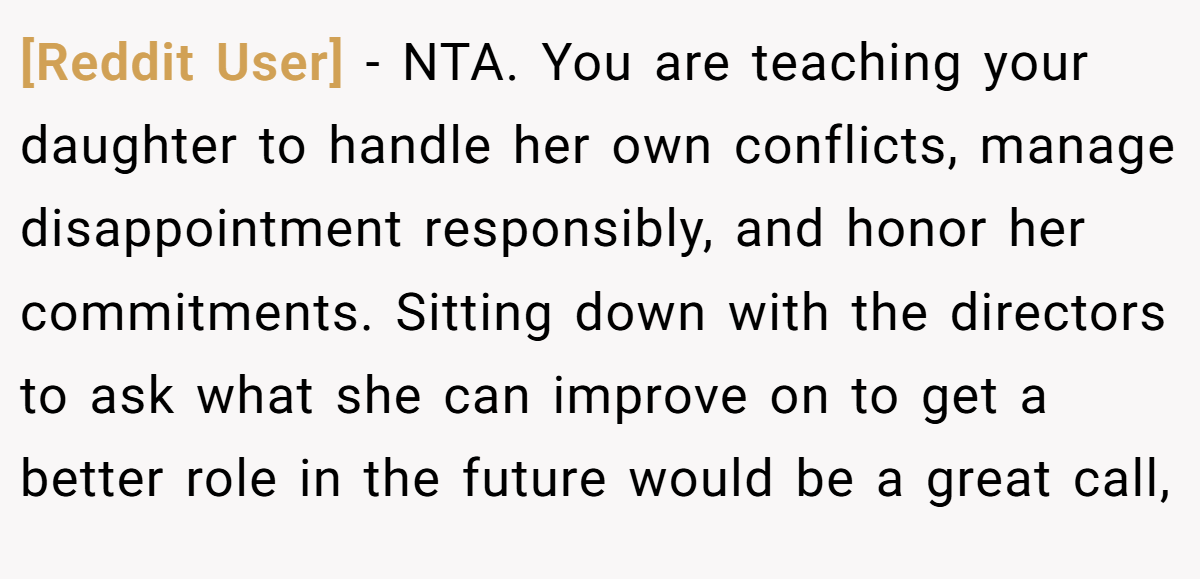 [Reddit User] − NTA. You are teaching your daughter to handle her own conflicts, manage disappointment responsibly, and honor her commitments. Sitting down with the directors to ask what she can improve on to get a better role in the future would be a great call,