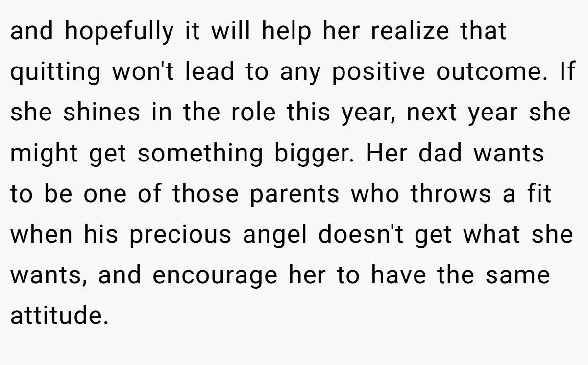 and hopefully it will help her realize that quitting won't lead to any positive outcome. If she shines in the role this year, next year she might get something bigger. Her dad wants to be one of those parents who throws a fit when his precious angel doesn't get what she wants, and encourage her to have the same attitude.