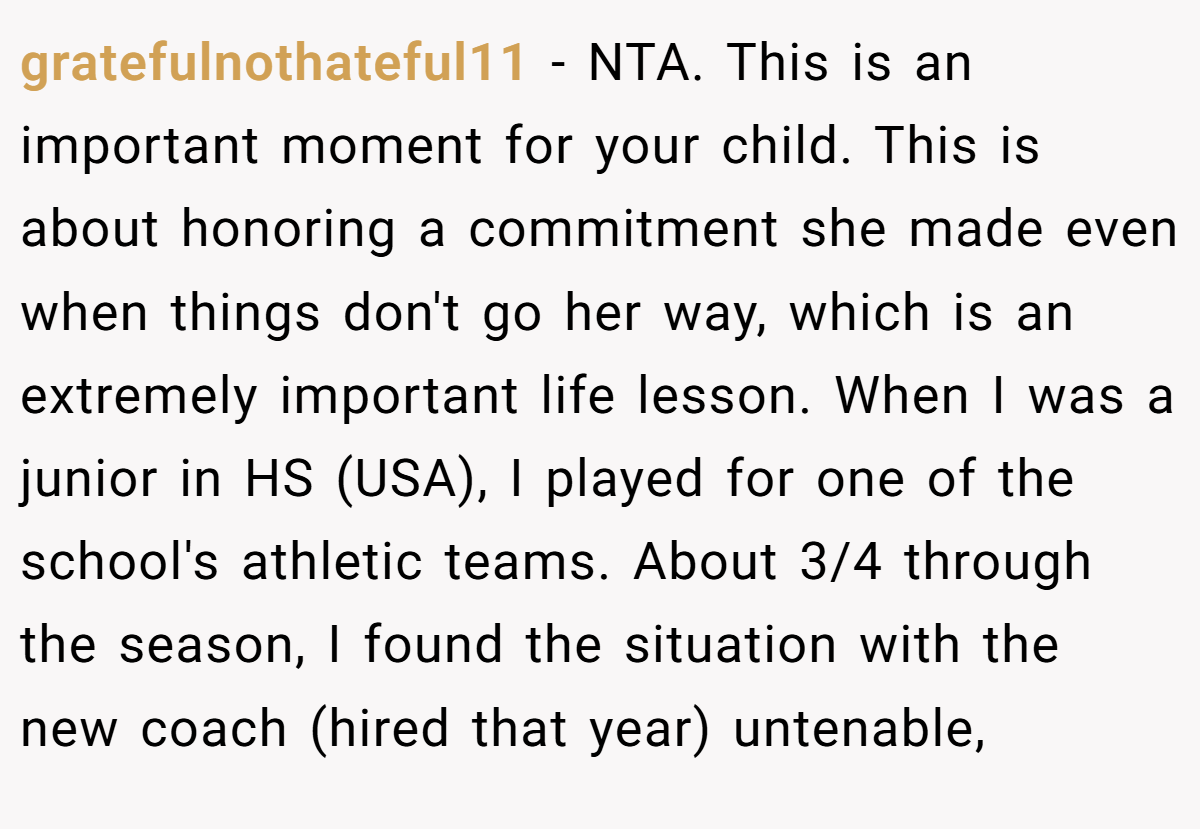 gratefulnothateful11 − NTA. This is an important moment for your child. This is about honoring a commitment she made even when things don't go her way, which is an extremely important life lesson. When I was a junior in HS (USA), I played for one of the school's athletic teams. About 3/4 through the season, I found the situation with the new coach (hired that year) untenable,