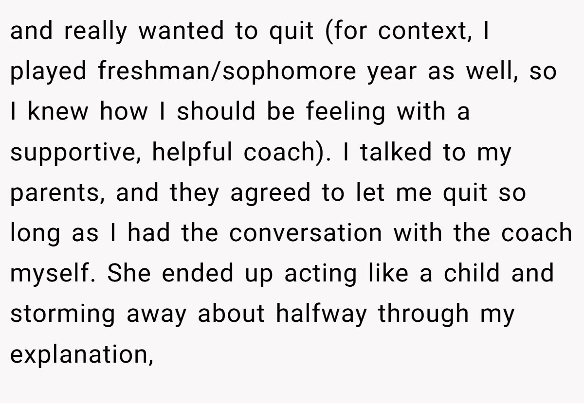 and really wanted to quit (for context, I played freshman/sophomore year as well, so I knew how I should be feeling with a supportive, helpful coach). I talked to my parents, and they agreed to let me quit so long as I had the conversation with the coach myself. She ended up acting like a child and storming away about halfway through my explanation,