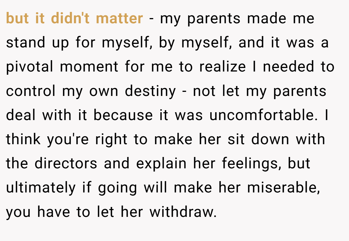 but it didn't matter - my parents made me stand up for myself, by myself, and it was a pivotal moment for me to realize I needed to control my own destiny - not let my parents deal with it because it was uncomfortable. I think you're right to make her sit down with the directors and explain her feelings, but ultimately if going will make her miserable, you have to let her withdraw.