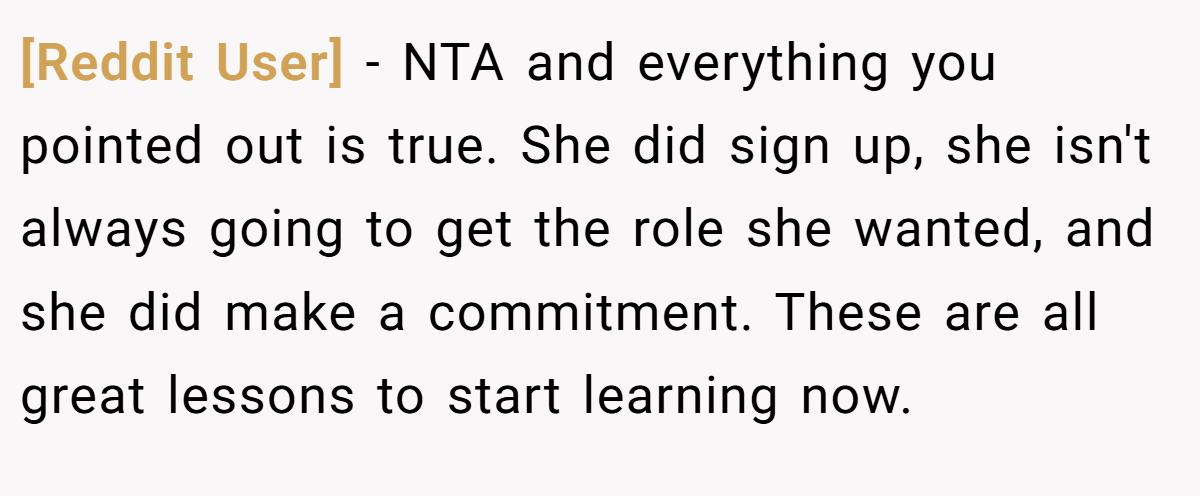 [Reddit User] − NTA and everything you pointed out is true. She did sign up, she isn't always going to get the role she wanted, and she did make a commitment. These are all great lessons to start learning now.