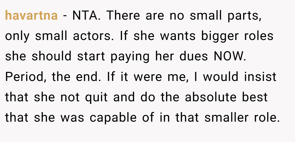 havartna − NTA. There are no small parts, only small actors. If she wants bigger roles she should start paying her dues NOW. Period, the end. If it were me, I would insist that she not quit and do the absolute best that she was capable of in that smaller role.