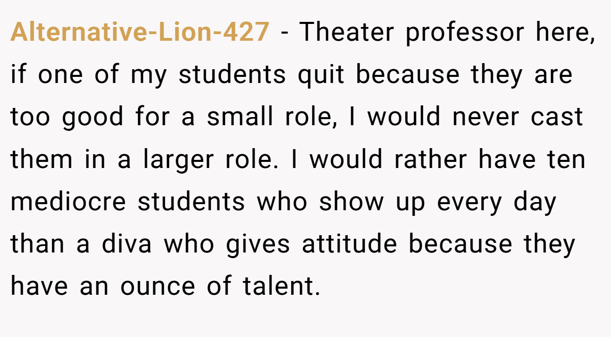 Alternative-Lion-427 − Theater professor here, if one of my students quit because they are too good for a small role, I would never cast them in a larger role. I would rather have ten mediocre students who show up every day than a diva who gives attitude because they have an ounce of talent.