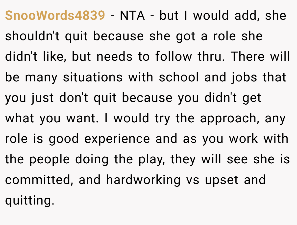 SnooWords4839 − NTA - but I would add, she shouldn't quit because she got a role she didn't like, but needs to follow thru. There will be many situations with school and jobs that you just don't quit because you didn't get what you want. I would try the approach, any role is good experience and as you work with the people doing the play, they will see she is committed, and hardworking vs upset and quitting.