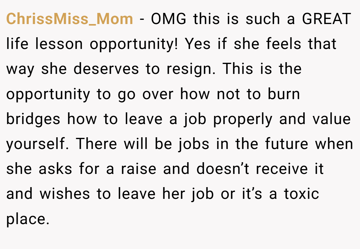 ChrissMiss_Mom − OMG this is such a GREAT life lesson opportunity! Yes if she feels that way she deserves to resign. This is the opportunity to go over how not to burn bridges how to leave a job properly and value yourself. There will be jobs in the future when she asks for a raise and doesn’t receive it and wishes to leave her job or it’s a toxic place.