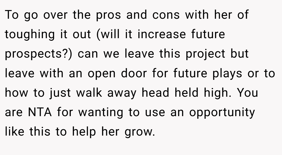 To go over the pros and cons with her of toughing it out (will it increase future prospects?) can we leave this project but leave with an open door for future plays or to how to just walk away head held high. You are NTA for wanting to use an opportunity like this to help her grow.
