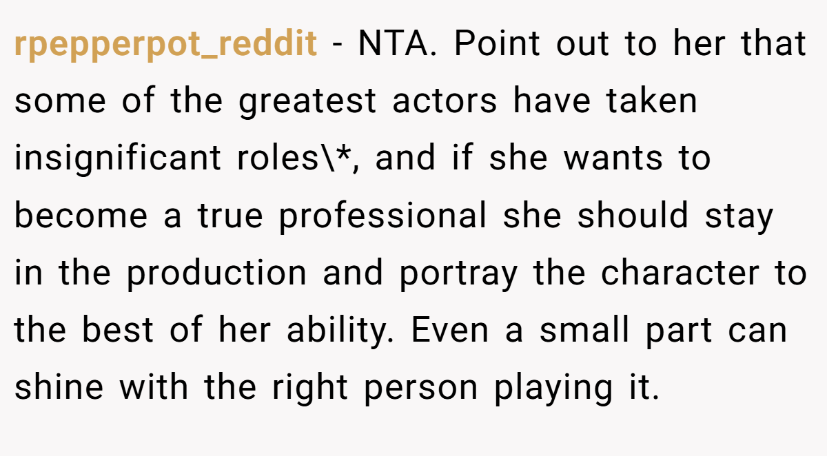 rpepperpot_reddit − NTA. Point out to her that some of the greatest actors have taken insignificant roles\*, and if she wants to become a true professional she should stay in the production and portray the character to the best of her ability. Even a small part can shine with the right person playing it.