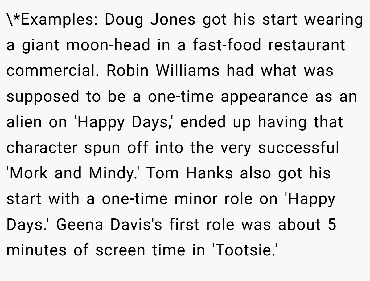 \*Examples: Doug Jones got his start wearing a giant moon-head in a fast-food restaurant commercial. Robin Williams had what was supposed to be a one-time appearance as an alien on 'Happy Days,' ended up having that character spun off into the very successful 'Mork and Mindy.' Tom Hanks also got his start with a one-time minor role on 'Happy Days.' Geena Davis's first role was about 5 minutes of screen time in 'Tootsie.'