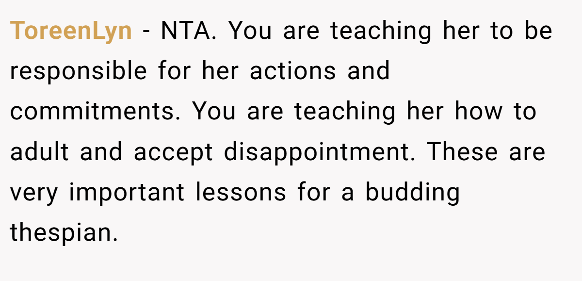 ToreenLyn − NTA. You are teaching her to be responsible for her actions and commitments. You are teaching her how to adult and accept disappointment. These are very important lessons for a budding thespian.