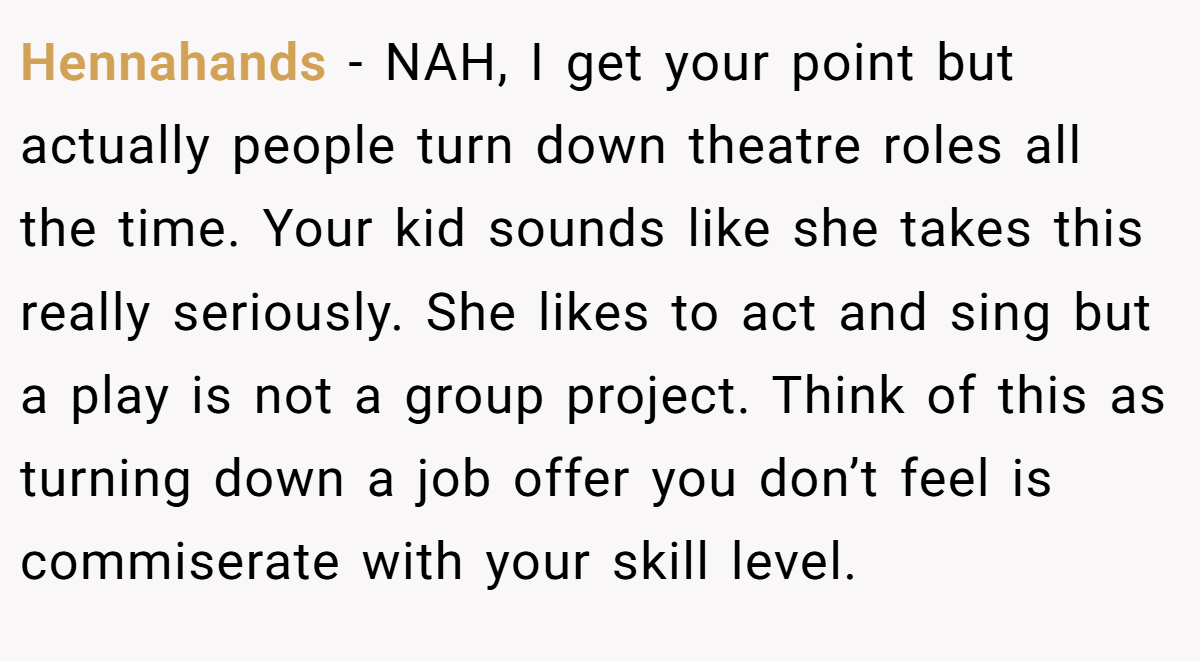 Hennahands − NAH, I get your point but actually people turn down theatre roles all the time. Your kid sounds like she takes this really seriously. She likes to act and sing but a play is not a group project. Think of this as turning down a job offer you don’t feel is commiserate with your skill level.