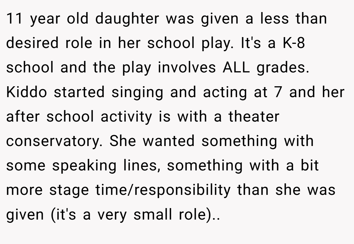 11 year old daughter was given a less than desired role in her school play. It's a K-8 school and the play involves ALL grades. Kiddo started singing and acting at 7 and her after school activity is with a theater conservatory. She wanted something with some speaking lines, something with a bit more stage time/responsibility than she was given (it's a very small role)..