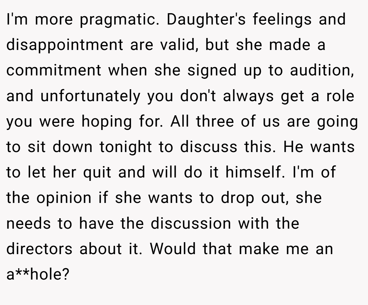 I'm more pragmatic. Daughter's feelings and disappointment are valid, but she made a commitment when she signed up to audition, and unfortunately you don't always get a role you were hoping for. All three of us are going to sit down tonight to discuss this. He wants to let her quit and will do it himself. I'm of the opinion if she wants to drop out, she needs to have the discussion with the directors about it. Would that make me an a**hole?