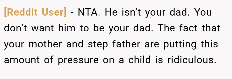 [Reddit User] − NTA. He isn’t your dad. You don’t want him to be your dad. The fact that your mother and step father are putting this amount of pressure on a child is ridiculous.