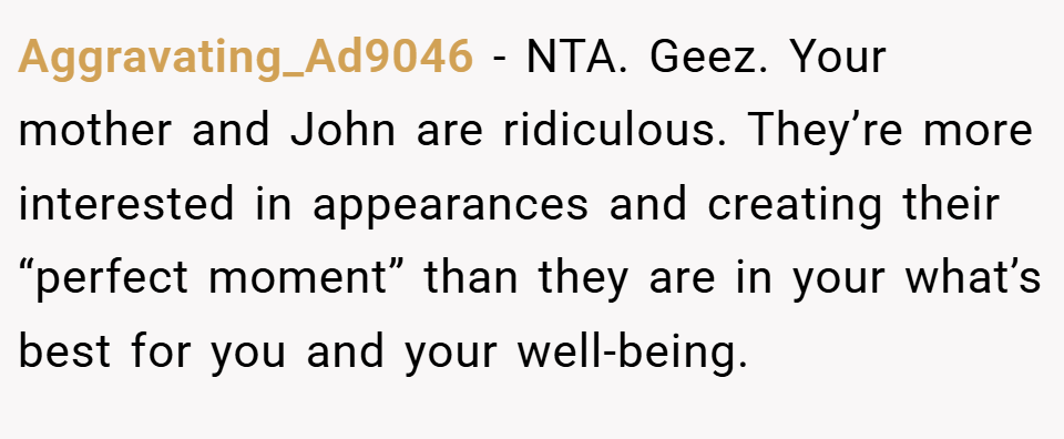 Aggravating_Ad9046 − NTA. Geez. Your mother and John are ridiculous. They’re more interested in appearances and creating their “perfect moment” than they are in your what’s best for you and your well-being.
