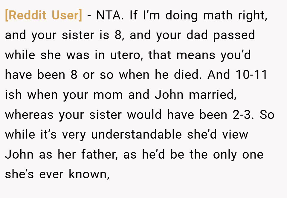 [Reddit User] − NTA. If I’m doing math right, and your sister is 8, and your dad passed while she was in utero, that means you’d have been 8 or so when he died. And 10-11 ish when your mom and John married, whereas your sister would have been 2-3. So while it’s very understandable she’d view John as her father, as he’d be the only one she’s ever known,