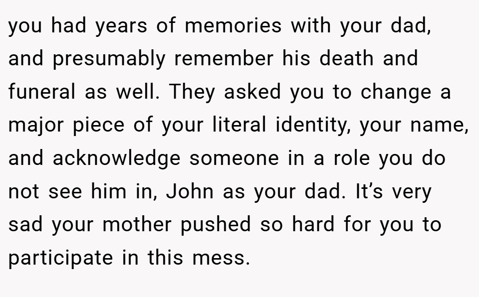 you had years of memories with your dad, and presumably remember his death and funeral as well. They asked you to change a major piece of your literal identity, your name, and acknowledge someone in a role you do not see him in, John as your dad. It’s very sad your mother pushed so hard for you to participate in this mess.