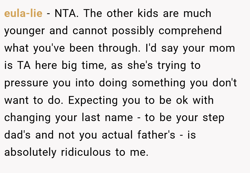 eula-lie − NTA. The other kids are much younger and cannot possibly comprehend what you've been through. I'd say your mom is TA here big time, as she's trying to pressure you into doing something you don't want to do. Expecting you to be ok with changing your last name - to be your step dad's and not you actual father's - is absolutely ridiculous to me.