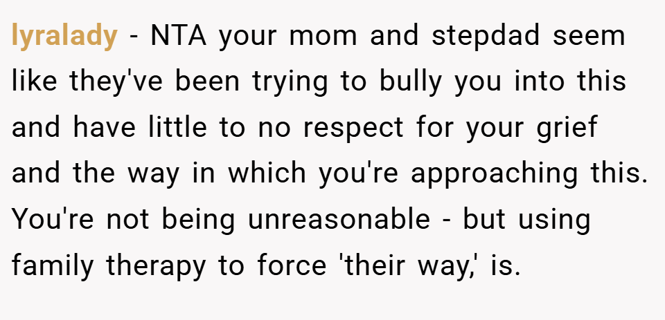 lyralady − NTA your mom and stepdad seem like they've been trying to bully you into this and have little to no respect for your grief and the way in which you're approaching this. You're not being unreasonable - but using family therapy to force 'their way,' is.