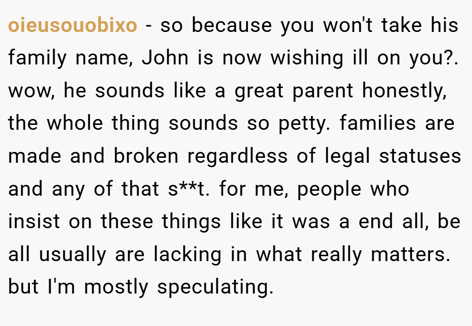oieusouobixo − so because you won't take his family name, John is now wishing ill on you?. wow, he sounds like a great parent honestly, the whole thing sounds so petty. families are made and broken regardless of legal statuses and any of that s**t. for me, people who insist on these things like it was a end all, be all usually are lacking in what really matters. but I'm mostly speculating.