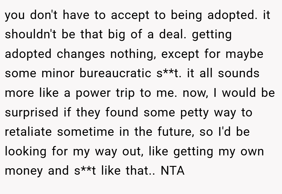 you don't have to accept to being adopted. it shouldn't be that big of a deal. getting adopted changes nothing, except for maybe some minor bureaucratic s**t. it all sounds more like a power trip to me. now, I would be surprised if they found some petty way to retaliate sometime in the future, so I'd be looking for my way out, like getting my own money and s**t like that.. NTA
