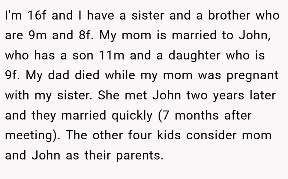 I'm 16f and I have a sister and a brother who are 9m and 8f. My mom is married to John, who has a son 11m and a daughter who is 9f. My dad died while my mom was pregnant with my sister. She met John two years later and they married quickly (7 months after meeting). The other four kids consider mom and John as their parents.