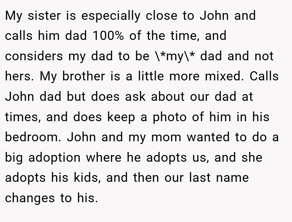 My sister is especially close to John and calls him dad 100% of the time, and considers my dad to be \*my\* dad and not hers. My brother is a little more mixed. Calls John dad but does ask about our dad at times, and does keep a photo of him in his bedroom. John and my mom wanted to do a big adoption where he adopts us, and she adopts his kids, and then our last name changes to his.