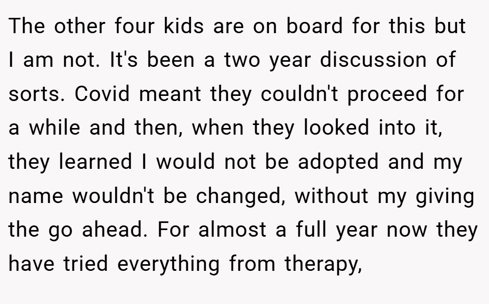 The other four kids are on board for this but I am not. It's been a two year discussion of sorts. Covid meant they couldn't proceed for a while and then, when they looked into it, they learned I would not be adopted and my name wouldn't be changed, without my giving the go ahead. For almost a full year now they have tried everything from therapy,