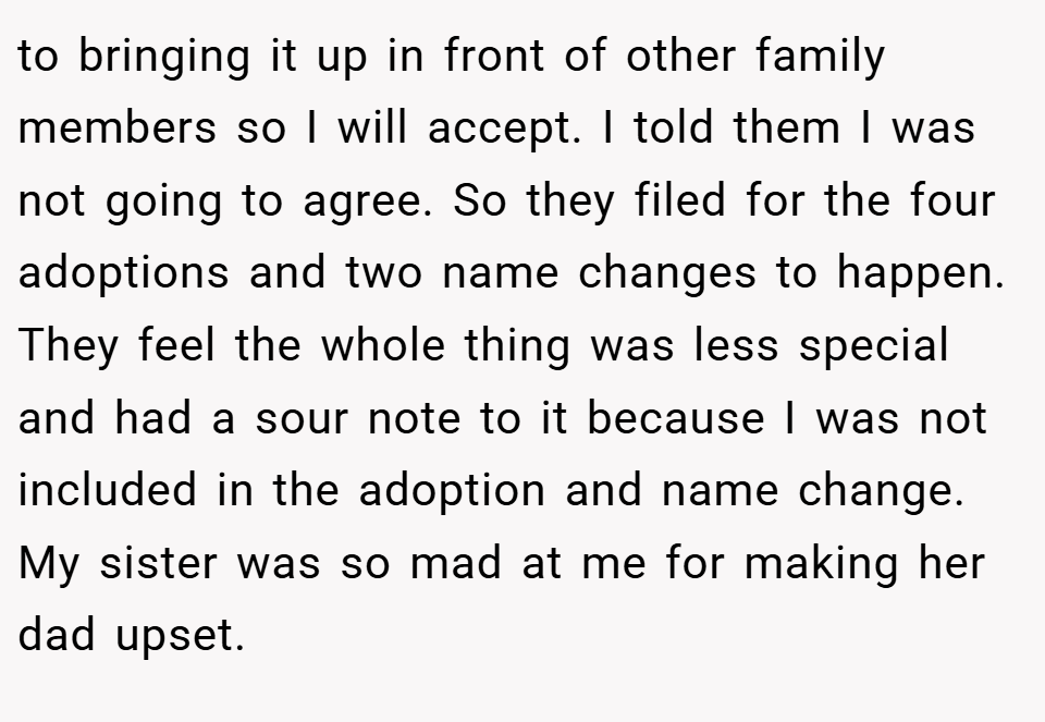 to bringing it up in front of other family members so I will accept. I told them I was not going to agree. So they filed for the four adoptions and two name changes to happen. They feel the whole thing was less special and had a sour note to it because I was not included in the adoption and name change. My sister was so mad at me for making her dad upset.