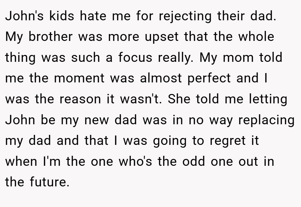 John's kids hate me for rejecting their dad. My brother was more upset that the whole thing was such a focus really. My mom told me the moment was almost perfect and I was the reason it wasn't. She told me letting John be my new dad was in no way replacing my dad and that I was going to regret it when I'm the one who's the odd one out in the future.