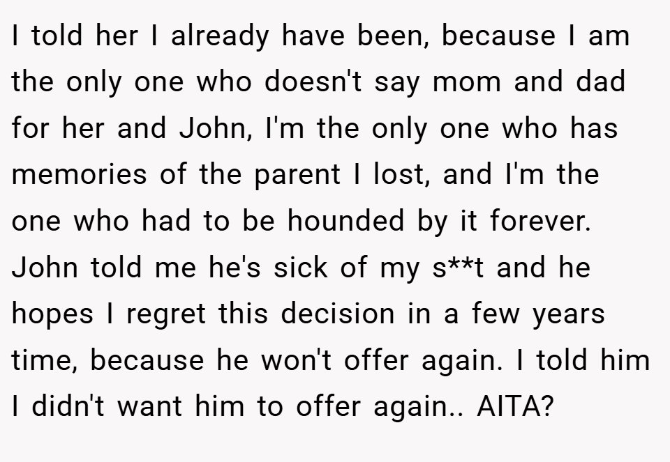 I told her I already have been, because I am the only one who doesn't say mom and dad for her and John, I'm the only one who has memories of the parent I lost, and I'm the one who had to be hounded by it forever. John told me he's sick of my s**t and he hopes I regret this decision in a few years time, because he won't offer again. I told him I didn't want him to offer again.. AITA?