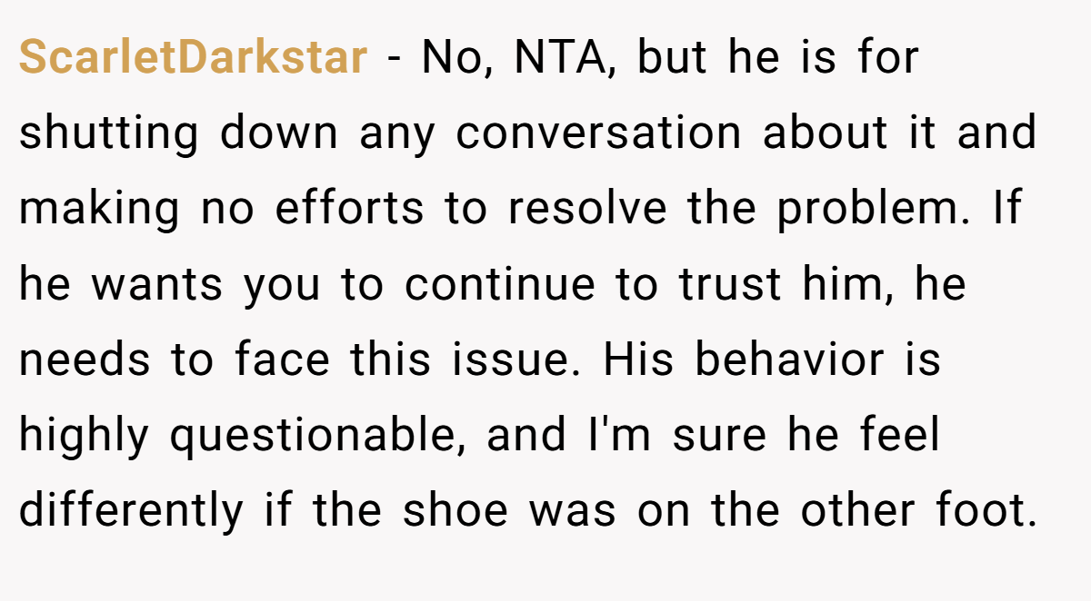 ScarletDarkstar − No, NTA, but he is for shutting down any conversation about it and making no efforts to resolve the problem. If he wants you to continue to trust him, he needs to face this issue. His behavior is highly questionable, and I'm sure he feel differently if the shoe was on the other foot.