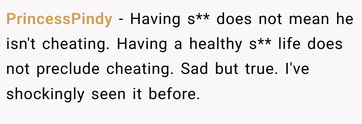 PrincessPindy − Having s** does not mean he isn't cheating. Having a healthy s** life does not preclude cheating. Sad but true. I've shockingly seen it before.