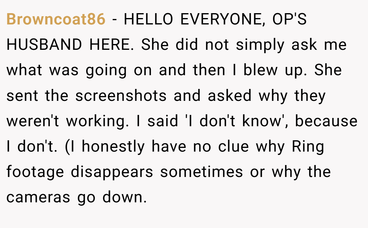 Browncoat86 − HELLO EVERYONE, OP'S HUSBAND HERE. She did not simply ask me what was going on and then I blew up. She sent the screenshots and asked why they weren't working. I said 'I don't know', because I don't. (I honestly have no clue why Ring footage disappears sometimes or why the cameras go down.