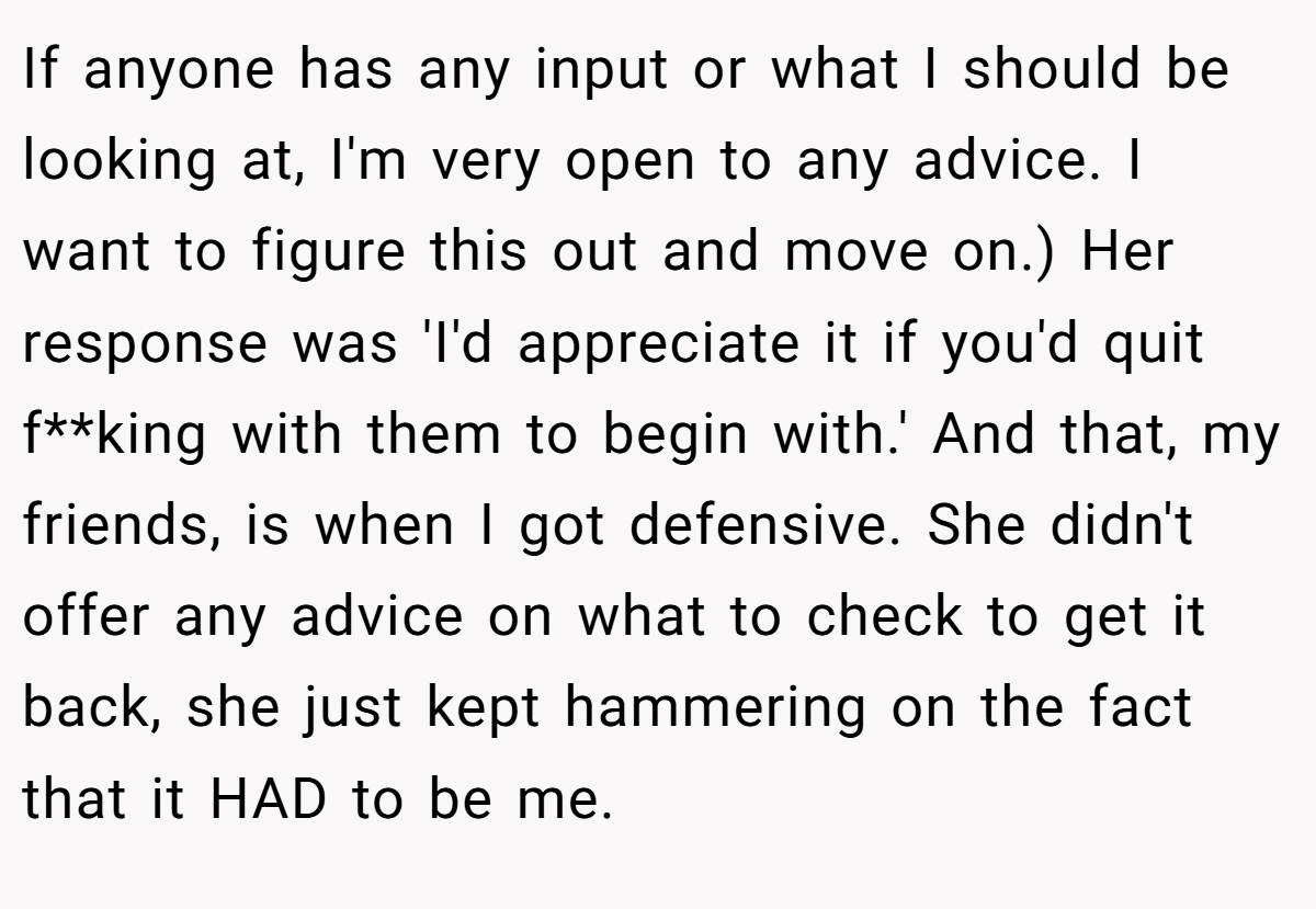 If anyone has any input or what I should be looking at, I'm very open to any advice. I want to figure this out and move on.) Her response was 'I'd appreciate it if you'd quit f**king with them to begin with.' And that, my friends, is when I got defensive. She didn't offer any advice on what to check to get it back, she just kept hammering on the fact that it HAD to be me.