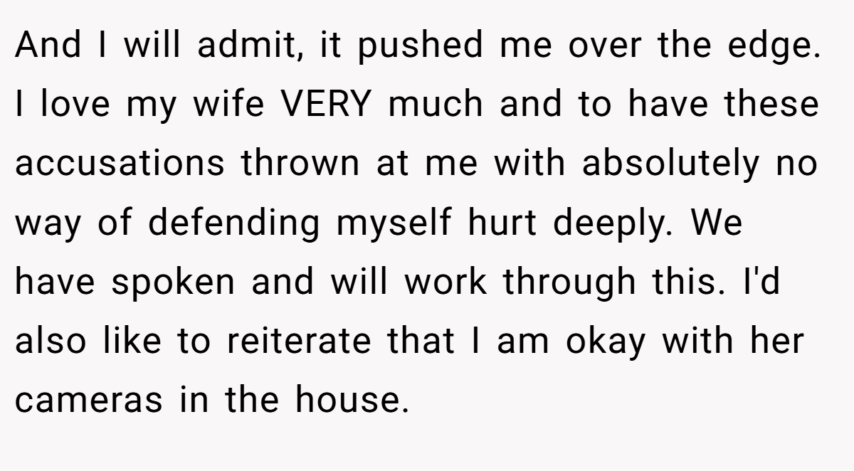 And I will admit, it pushed me over the edge. I love my wife VERY much and to have these accusations thrown at me with absolutely no way of defending myself hurt deeply. We have spoken and will work through this. I'd also like to reiterate that I am okay with her cameras in the house.