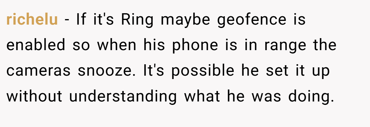 richelu − If it's Ring maybe geofence is enabled so when his phone is in range the cameras snooze. It's possible he set it up without understanding what he was doing.