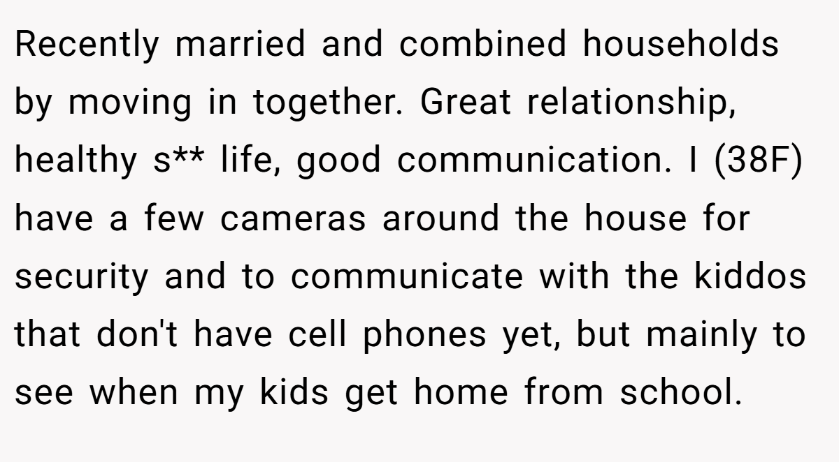Recently married and combined households by moving in together. Great relationship, healthy s** life, good communication. I (38F) have a few cameras around the house for security and to communicate with the kiddos that don't have cell phones yet, but mainly to see when my kids get home from school.