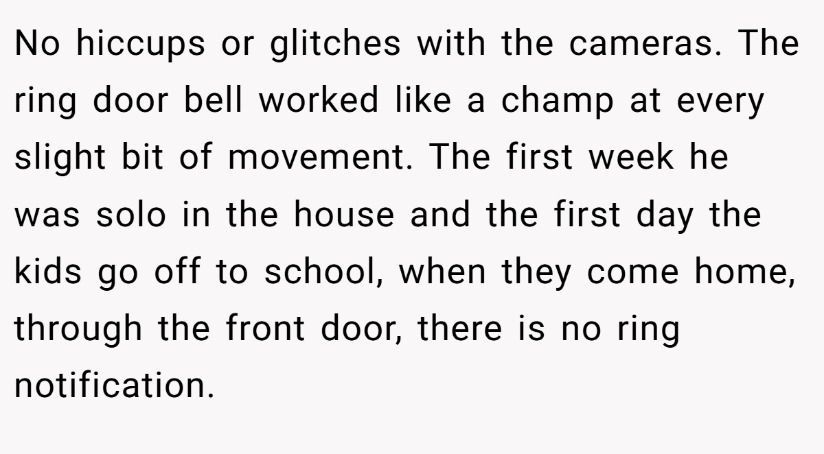 No hiccups or glitches with the cameras. The ring door bell worked like a champ at every slight bit of movement. The first week he was solo in the house and the first day the kids go off to school, when they come home, through the front door, there is no ring notification.