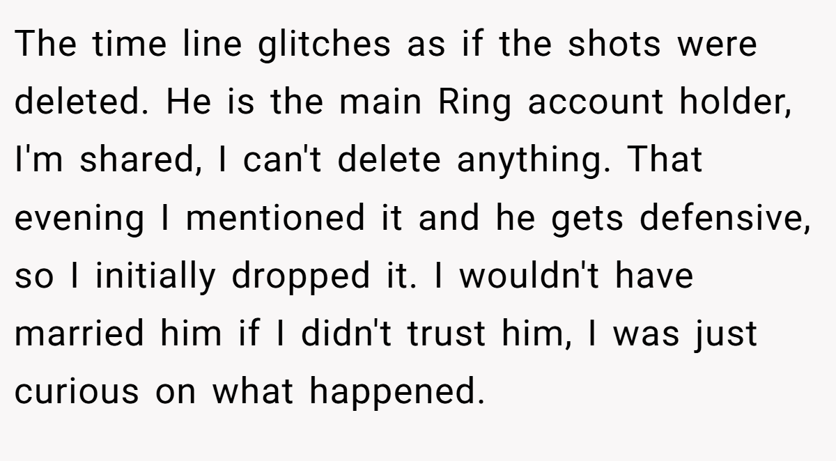 The time line glitches as if the shots were deleted. He is the main Ring account holder, I'm shared, I can't delete anything. That evening I mentioned it and he gets defensive, so I initially dropped it. I wouldn't have married him if I didn't trust him, I was just curious on what happened.