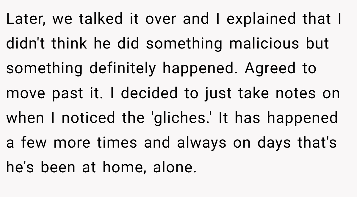 Later, we talked it over and I explained that I didn't think he did something malicious but something definitely happened. Agreed to move past it. I decided to just take notes on when I noticed the 'gliches.' It has happened a few more times and always on days that's he's been at home, alone.
